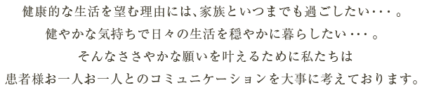 健康的な生活を望む理由には、家族といつまでも過ごしたい・・・。健やかな気持ちで日々の生活を穏やかに暮らしたい・・・。そんなささやかな願いを叶えるために私たちは患者様お一人お一人とのコミュニケーションを大事に考えております。